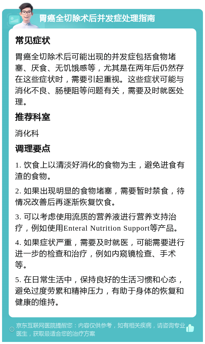 胃癌全切除术后并发症处理指南 常见症状 胃癌全切除术后可能出现的并发症包括食物堵塞、厌食、无饥饿感等，尤其是在两年后仍然存在这些症状时，需要引起重视。这些症状可能与消化不良、肠梗阻等问题有关，需要及时就医处理。 推荐科室 消化科 调理要点 1. 饮食上以清淡好消化的食物为主，避免进食有渣的食物。 2. 如果出现明显的食物堵塞，需要暂时禁食，待情况改善后再逐渐恢复饮食。 3. 可以考虑使用流质的营养液进行营养支持治疗，例如使用Enteral Nutrition Support等产品。 4. 如果症状严重，需要及时就医，可能需要进行进一步的检查和治疗，例如内窥镜检查、手术等。 5. 在日常生活中，保持良好的生活习惯和心态，避免过度劳累和精神压力，有助于身体的恢复和健康的维持。