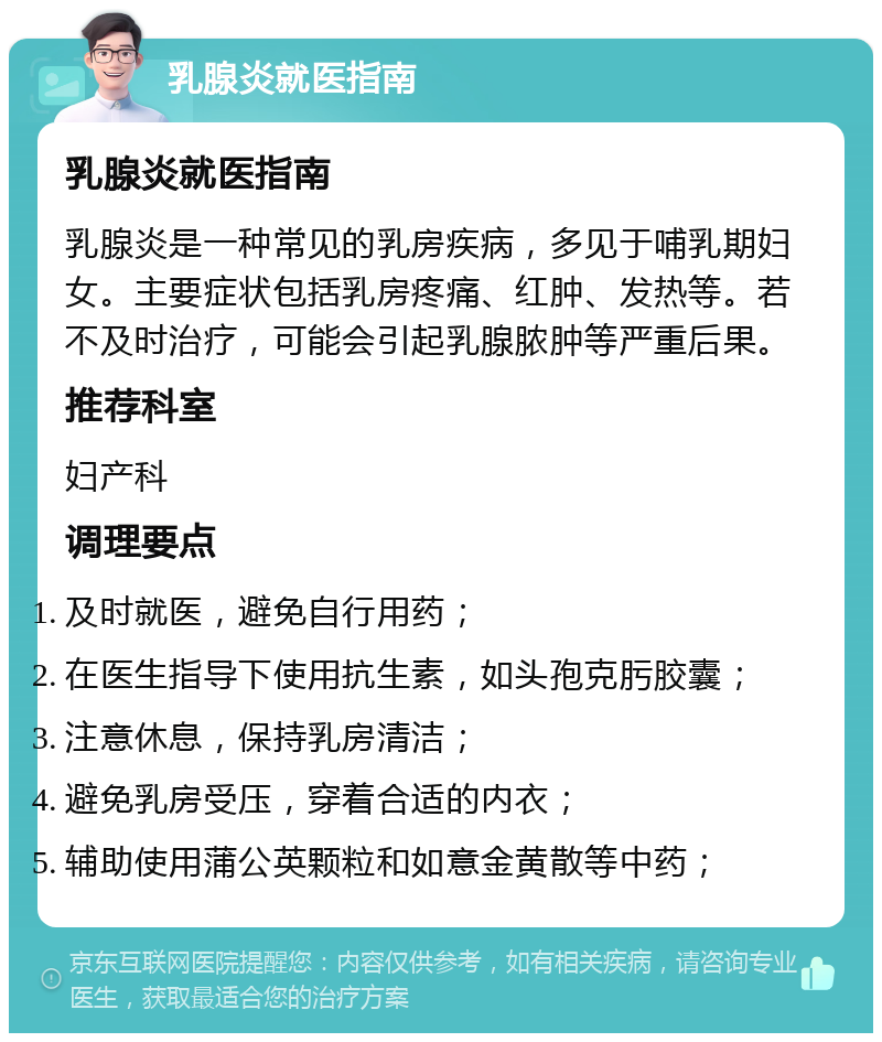 乳腺炎就医指南 乳腺炎就医指南 乳腺炎是一种常见的乳房疾病，多见于哺乳期妇女。主要症状包括乳房疼痛、红肿、发热等。若不及时治疗，可能会引起乳腺脓肿等严重后果。 推荐科室 妇产科 调理要点 及时就医，避免自行用药； 在医生指导下使用抗生素，如头孢克肟胶囊； 注意休息，保持乳房清洁； 避免乳房受压，穿着合适的内衣； 辅助使用蒲公英颗粒和如意金黄散等中药；