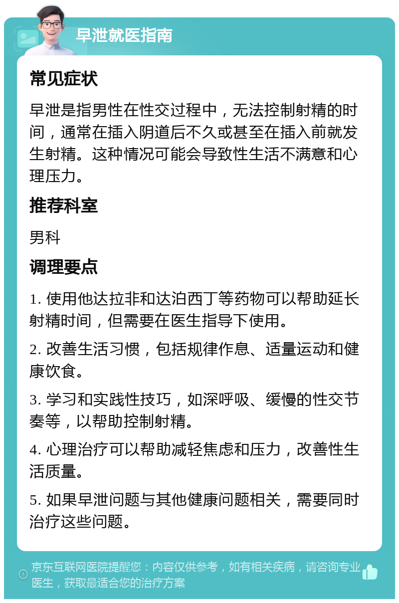 早泄就医指南 常见症状 早泄是指男性在性交过程中，无法控制射精的时间，通常在插入阴道后不久或甚至在插入前就发生射精。这种情况可能会导致性生活不满意和心理压力。 推荐科室 男科 调理要点 1. 使用他达拉非和达泊西丁等药物可以帮助延长射精时间，但需要在医生指导下使用。 2. 改善生活习惯，包括规律作息、适量运动和健康饮食。 3. 学习和实践性技巧，如深呼吸、缓慢的性交节奏等，以帮助控制射精。 4. 心理治疗可以帮助减轻焦虑和压力，改善性生活质量。 5. 如果早泄问题与其他健康问题相关，需要同时治疗这些问题。