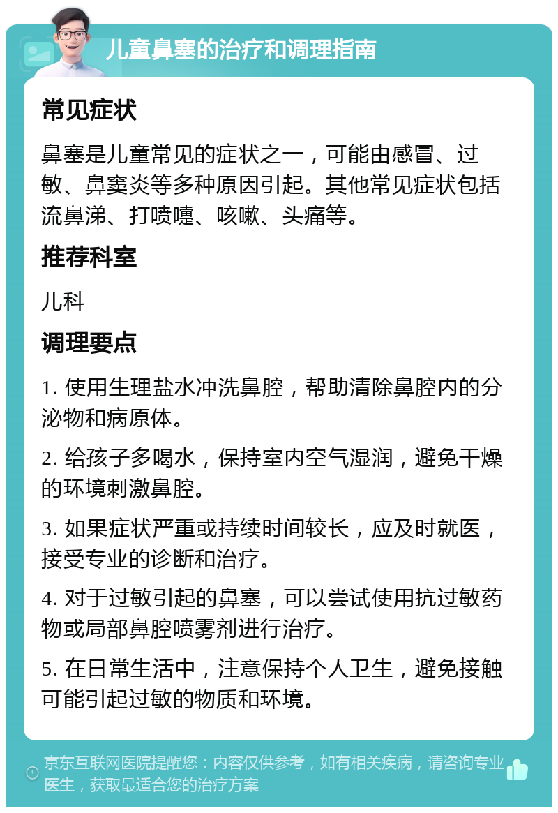 儿童鼻塞的治疗和调理指南 常见症状 鼻塞是儿童常见的症状之一，可能由感冒、过敏、鼻窦炎等多种原因引起。其他常见症状包括流鼻涕、打喷嚏、咳嗽、头痛等。 推荐科室 儿科 调理要点 1. 使用生理盐水冲洗鼻腔，帮助清除鼻腔内的分泌物和病原体。 2. 给孩子多喝水，保持室内空气湿润，避免干燥的环境刺激鼻腔。 3. 如果症状严重或持续时间较长，应及时就医，接受专业的诊断和治疗。 4. 对于过敏引起的鼻塞，可以尝试使用抗过敏药物或局部鼻腔喷雾剂进行治疗。 5. 在日常生活中，注意保持个人卫生，避免接触可能引起过敏的物质和环境。