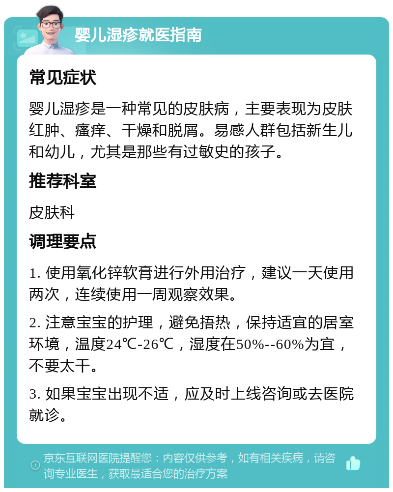 婴儿湿疹就医指南 常见症状 婴儿湿疹是一种常见的皮肤病，主要表现为皮肤红肿、瘙痒、干燥和脱屑。易感人群包括新生儿和幼儿，尤其是那些有过敏史的孩子。 推荐科室 皮肤科 调理要点 1. 使用氧化锌软膏进行外用治疗，建议一天使用两次，连续使用一周观察效果。 2. 注意宝宝的护理，避免捂热，保持适宜的居室环境，温度24℃-26℃，湿度在50%--60%为宜，不要太干。 3. 如果宝宝出现不适，应及时上线咨询或去医院就诊。