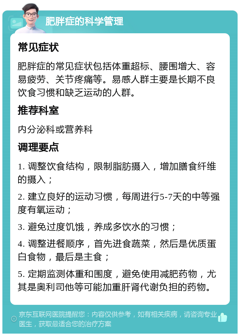 肥胖症的科学管理 常见症状 肥胖症的常见症状包括体重超标、腰围增大、容易疲劳、关节疼痛等。易感人群主要是长期不良饮食习惯和缺乏运动的人群。 推荐科室 内分泌科或营养科 调理要点 1. 调整饮食结构，限制脂肪摄入，增加膳食纤维的摄入； 2. 建立良好的运动习惯，每周进行5-7天的中等强度有氧运动； 3. 避免过度饥饿，养成多饮水的习惯； 4. 调整进餐顺序，首先进食蔬菜，然后是优质蛋白食物，最后是主食； 5. 定期监测体重和围度，避免使用减肥药物，尤其是奥利司他等可能加重肝肾代谢负担的药物。