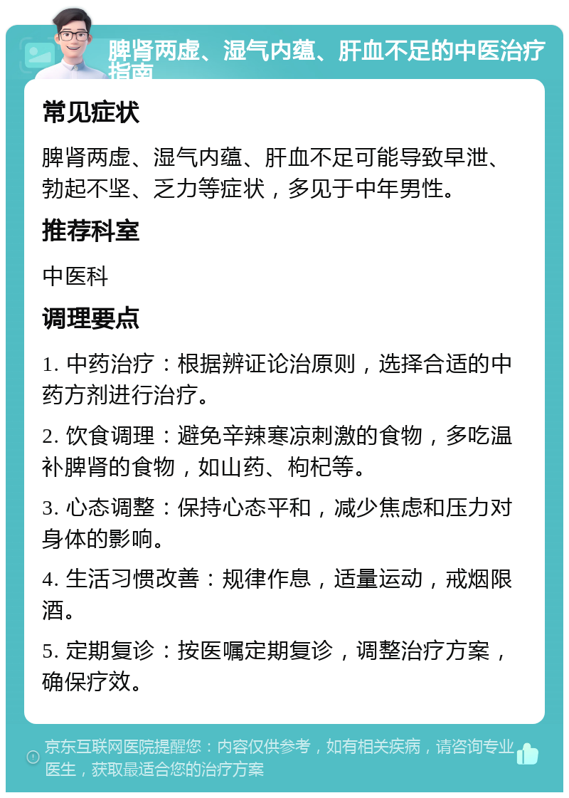 脾肾两虚、湿气内蕴、肝血不足的中医治疗指南 常见症状 脾肾两虚、湿气内蕴、肝血不足可能导致早泄、勃起不坚、乏力等症状，多见于中年男性。 推荐科室 中医科 调理要点 1. 中药治疗：根据辨证论治原则，选择合适的中药方剂进行治疗。 2. 饮食调理：避免辛辣寒凉刺激的食物，多吃温补脾肾的食物，如山药、枸杞等。 3. 心态调整：保持心态平和，减少焦虑和压力对身体的影响。 4. 生活习惯改善：规律作息，适量运动，戒烟限酒。 5. 定期复诊：按医嘱定期复诊，调整治疗方案，确保疗效。