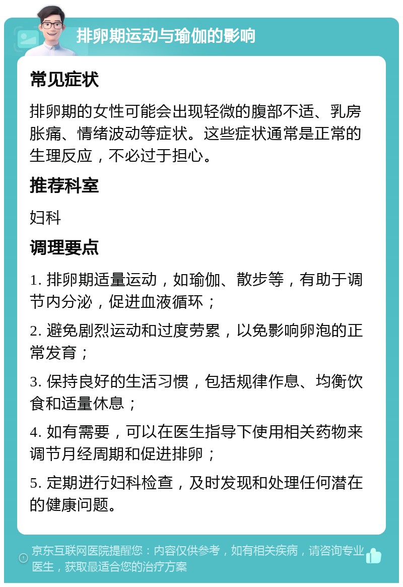 排卵期运动与瑜伽的影响 常见症状 排卵期的女性可能会出现轻微的腹部不适、乳房胀痛、情绪波动等症状。这些症状通常是正常的生理反应，不必过于担心。 推荐科室 妇科 调理要点 1. 排卵期适量运动，如瑜伽、散步等，有助于调节内分泌，促进血液循环； 2. 避免剧烈运动和过度劳累，以免影响卵泡的正常发育； 3. 保持良好的生活习惯，包括规律作息、均衡饮食和适量休息； 4. 如有需要，可以在医生指导下使用相关药物来调节月经周期和促进排卵； 5. 定期进行妇科检查，及时发现和处理任何潜在的健康问题。