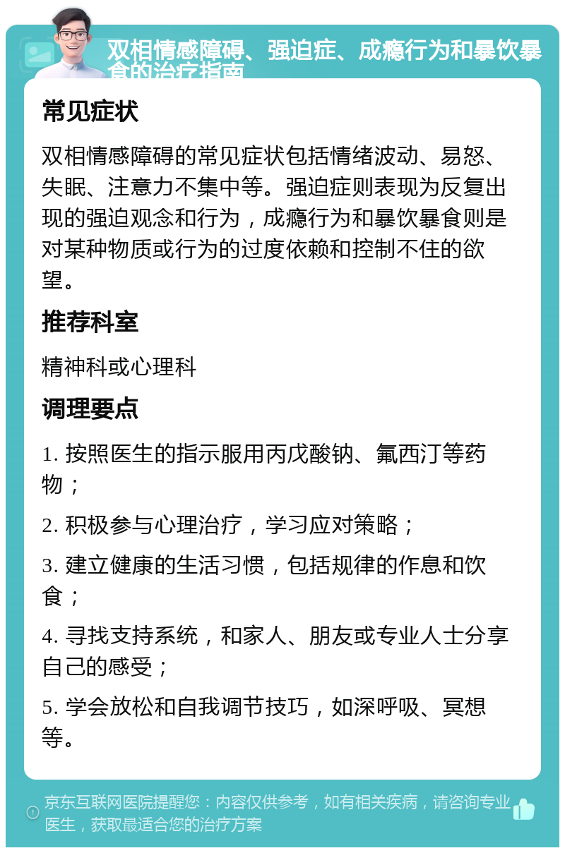 双相情感障碍、强迫症、成瘾行为和暴饮暴食的治疗指南 常见症状 双相情感障碍的常见症状包括情绪波动、易怒、失眠、注意力不集中等。强迫症则表现为反复出现的强迫观念和行为，成瘾行为和暴饮暴食则是对某种物质或行为的过度依赖和控制不住的欲望。 推荐科室 精神科或心理科 调理要点 1. 按照医生的指示服用丙戊酸钠、氟西汀等药物； 2. 积极参与心理治疗，学习应对策略； 3. 建立健康的生活习惯，包括规律的作息和饮食； 4. 寻找支持系统，和家人、朋友或专业人士分享自己的感受； 5. 学会放松和自我调节技巧，如深呼吸、冥想等。