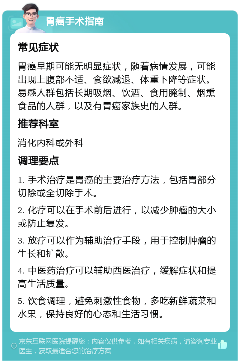 胃癌手术指南 常见症状 胃癌早期可能无明显症状，随着病情发展，可能出现上腹部不适、食欲减退、体重下降等症状。易感人群包括长期吸烟、饮酒、食用腌制、烟熏食品的人群，以及有胃癌家族史的人群。 推荐科室 消化内科或外科 调理要点 1. 手术治疗是胃癌的主要治疗方法，包括胃部分切除或全切除手术。 2. 化疗可以在手术前后进行，以减少肿瘤的大小或防止复发。 3. 放疗可以作为辅助治疗手段，用于控制肿瘤的生长和扩散。 4. 中医药治疗可以辅助西医治疗，缓解症状和提高生活质量。 5. 饮食调理，避免刺激性食物，多吃新鲜蔬菜和水果，保持良好的心态和生活习惯。