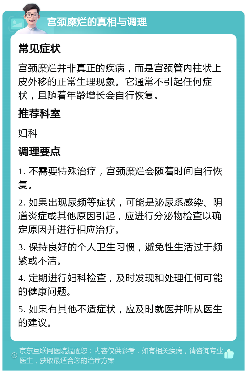 宫颈糜烂的真相与调理 常见症状 宫颈糜烂并非真正的疾病，而是宫颈管内柱状上皮外移的正常生理现象。它通常不引起任何症状，且随着年龄增长会自行恢复。 推荐科室 妇科 调理要点 1. 不需要特殊治疗，宫颈糜烂会随着时间自行恢复。 2. 如果出现尿频等症状，可能是泌尿系感染、阴道炎症或其他原因引起，应进行分泌物检查以确定原因并进行相应治疗。 3. 保持良好的个人卫生习惯，避免性生活过于频繁或不洁。 4. 定期进行妇科检查，及时发现和处理任何可能的健康问题。 5. 如果有其他不适症状，应及时就医并听从医生的建议。