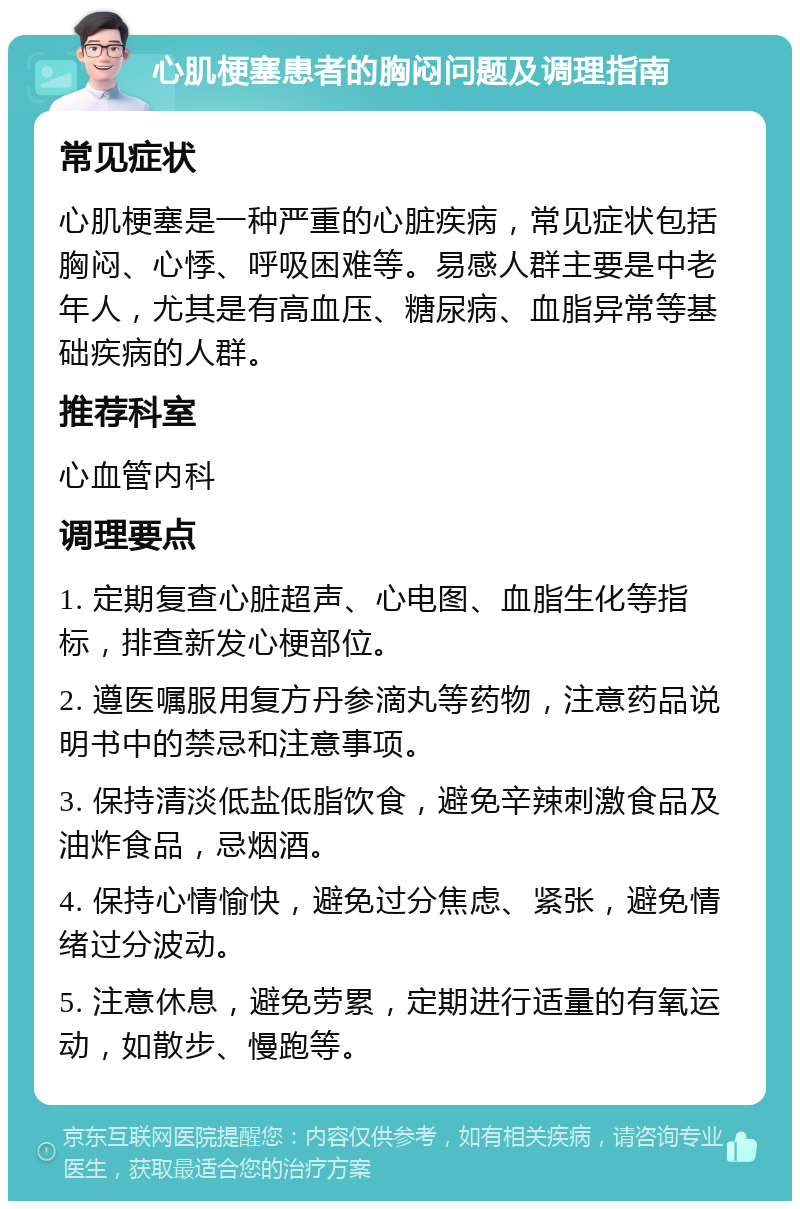 心肌梗塞患者的胸闷问题及调理指南 常见症状 心肌梗塞是一种严重的心脏疾病，常见症状包括胸闷、心悸、呼吸困难等。易感人群主要是中老年人，尤其是有高血压、糖尿病、血脂异常等基础疾病的人群。 推荐科室 心血管内科 调理要点 1. 定期复查心脏超声、心电图、血脂生化等指标，排查新发心梗部位。 2. 遵医嘱服用复方丹参滴丸等药物，注意药品说明书中的禁忌和注意事项。 3. 保持清淡低盐低脂饮食，避免辛辣刺激食品及油炸食品，忌烟酒。 4. 保持心情愉快，避免过分焦虑、紧张，避免情绪过分波动。 5. 注意休息，避免劳累，定期进行适量的有氧运动，如散步、慢跑等。