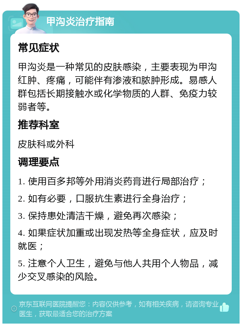 甲沟炎治疗指南 常见症状 甲沟炎是一种常见的皮肤感染，主要表现为甲沟红肿、疼痛，可能伴有渗液和脓肿形成。易感人群包括长期接触水或化学物质的人群、免疫力较弱者等。 推荐科室 皮肤科或外科 调理要点 1. 使用百多邦等外用消炎药膏进行局部治疗； 2. 如有必要，口服抗生素进行全身治疗； 3. 保持患处清洁干燥，避免再次感染； 4. 如果症状加重或出现发热等全身症状，应及时就医； 5. 注意个人卫生，避免与他人共用个人物品，减少交叉感染的风险。