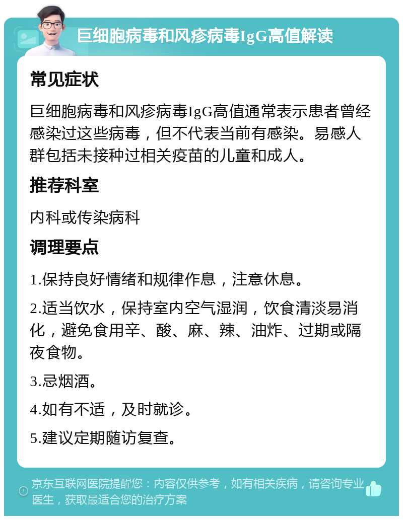 巨细胞病毒和风疹病毒IgG高值解读 常见症状 巨细胞病毒和风疹病毒IgG高值通常表示患者曾经感染过这些病毒，但不代表当前有感染。易感人群包括未接种过相关疫苗的儿童和成人。 推荐科室 内科或传染病科 调理要点 1.保持良好情绪和规律作息，注意休息。 2.适当饮水，保持室内空气湿润，饮食清淡易消化，避免食用辛、酸、麻、辣、油炸、过期或隔夜食物。 3.忌烟酒。 4.如有不适，及时就诊。 5.建议定期随访复查。