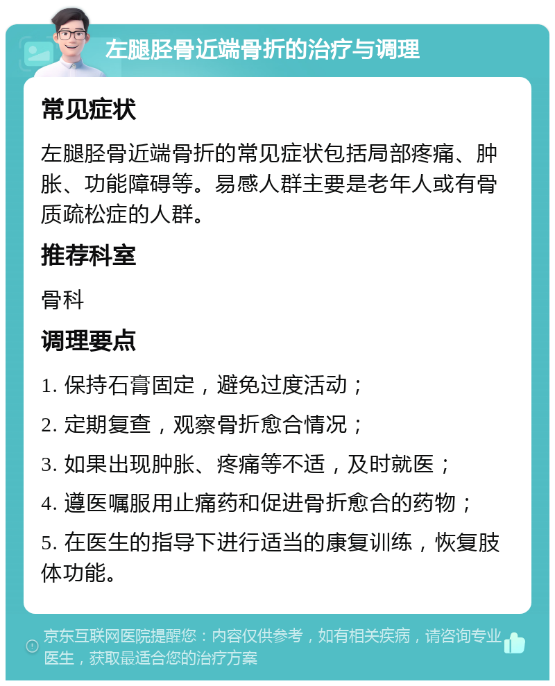 左腿胫骨近端骨折的治疗与调理 常见症状 左腿胫骨近端骨折的常见症状包括局部疼痛、肿胀、功能障碍等。易感人群主要是老年人或有骨质疏松症的人群。 推荐科室 骨科 调理要点 1. 保持石膏固定，避免过度活动； 2. 定期复查，观察骨折愈合情况； 3. 如果出现肿胀、疼痛等不适，及时就医； 4. 遵医嘱服用止痛药和促进骨折愈合的药物； 5. 在医生的指导下进行适当的康复训练，恢复肢体功能。