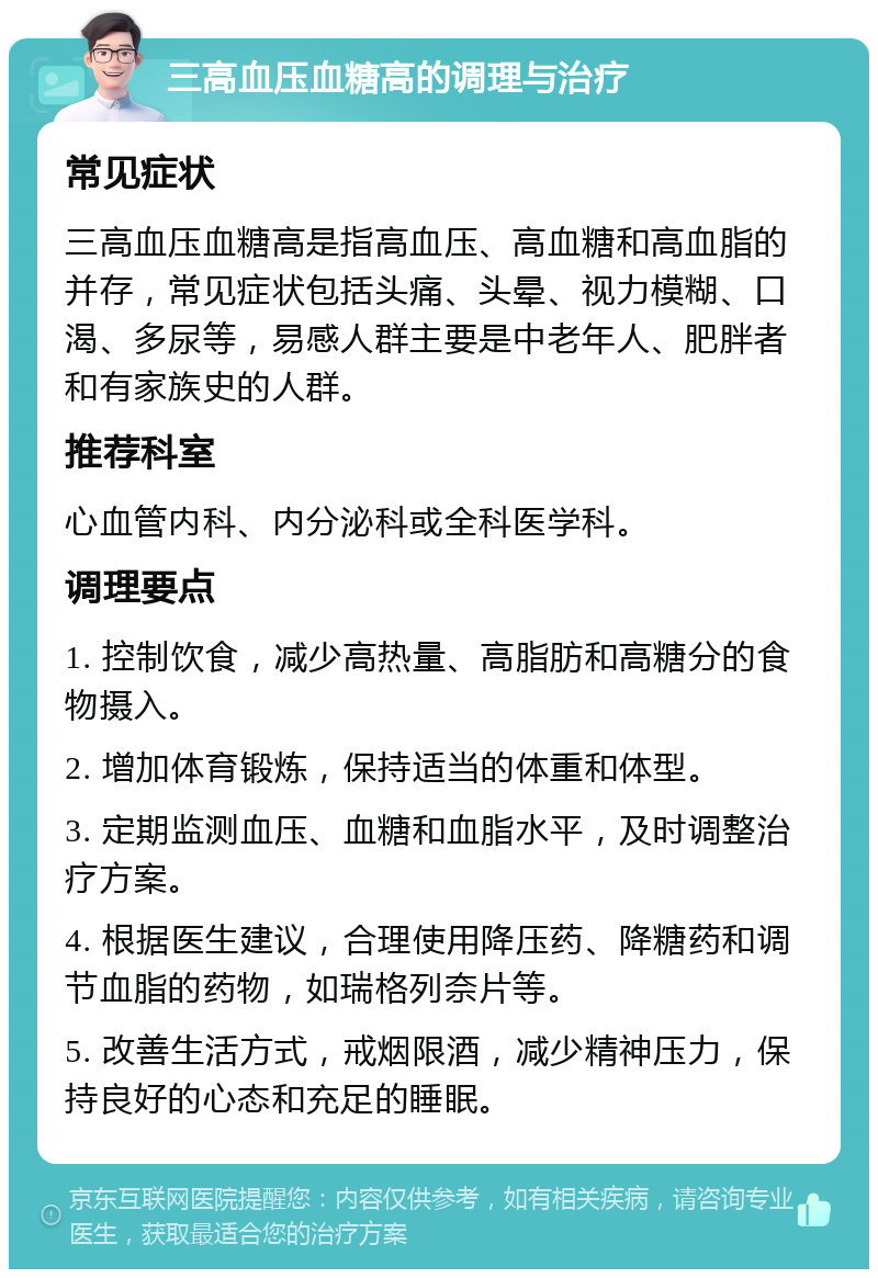 三高血压血糖高的调理与治疗 常见症状 三高血压血糖高是指高血压、高血糖和高血脂的并存，常见症状包括头痛、头晕、视力模糊、口渴、多尿等，易感人群主要是中老年人、肥胖者和有家族史的人群。 推荐科室 心血管内科、内分泌科或全科医学科。 调理要点 1. 控制饮食，减少高热量、高脂肪和高糖分的食物摄入。 2. 增加体育锻炼，保持适当的体重和体型。 3. 定期监测血压、血糖和血脂水平，及时调整治疗方案。 4. 根据医生建议，合理使用降压药、降糖药和调节血脂的药物，如瑞格列奈片等。 5. 改善生活方式，戒烟限酒，减少精神压力，保持良好的心态和充足的睡眠。