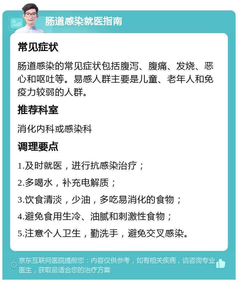 肠道感染就医指南 常见症状 肠道感染的常见症状包括腹泻、腹痛、发烧、恶心和呕吐等。易感人群主要是儿童、老年人和免疫力较弱的人群。 推荐科室 消化内科或感染科 调理要点 1.及时就医，进行抗感染治疗； 2.多喝水，补充电解质； 3.饮食清淡，少油，多吃易消化的食物； 4.避免食用生冷、油腻和刺激性食物； 5.注意个人卫生，勤洗手，避免交叉感染。