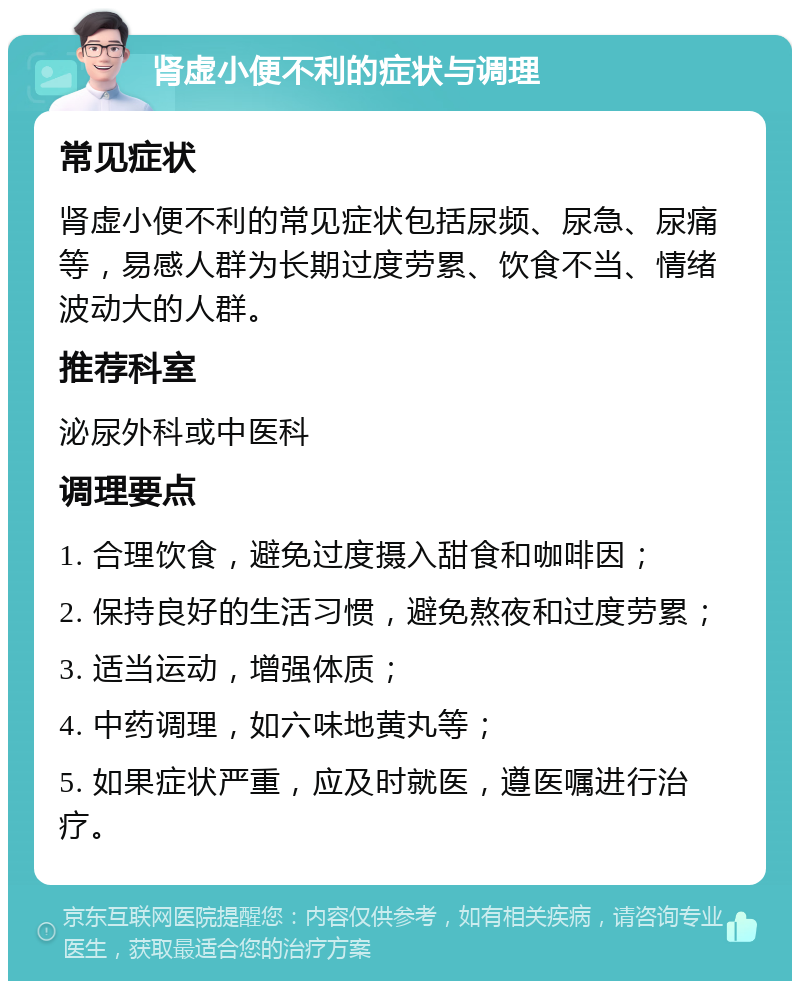 肾虚小便不利的症状与调理 常见症状 肾虚小便不利的常见症状包括尿频、尿急、尿痛等，易感人群为长期过度劳累、饮食不当、情绪波动大的人群。 推荐科室 泌尿外科或中医科 调理要点 1. 合理饮食，避免过度摄入甜食和咖啡因； 2. 保持良好的生活习惯，避免熬夜和过度劳累； 3. 适当运动，增强体质； 4. 中药调理，如六味地黄丸等； 5. 如果症状严重，应及时就医，遵医嘱进行治疗。