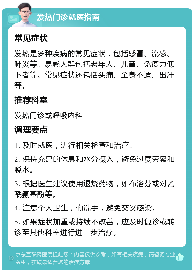 发热门诊就医指南 常见症状 发热是多种疾病的常见症状，包括感冒、流感、肺炎等。易感人群包括老年人、儿童、免疫力低下者等。常见症状还包括头痛、全身不适、出汗等。 推荐科室 发热门诊或呼吸内科 调理要点 1. 及时就医，进行相关检查和治疗。 2. 保持充足的休息和水分摄入，避免过度劳累和脱水。 3. 根据医生建议使用退烧药物，如布洛芬或对乙酰氨基酚等。 4. 注意个人卫生，勤洗手，避免交叉感染。 5. 如果症状加重或持续不改善，应及时复诊或转诊至其他科室进行进一步治疗。