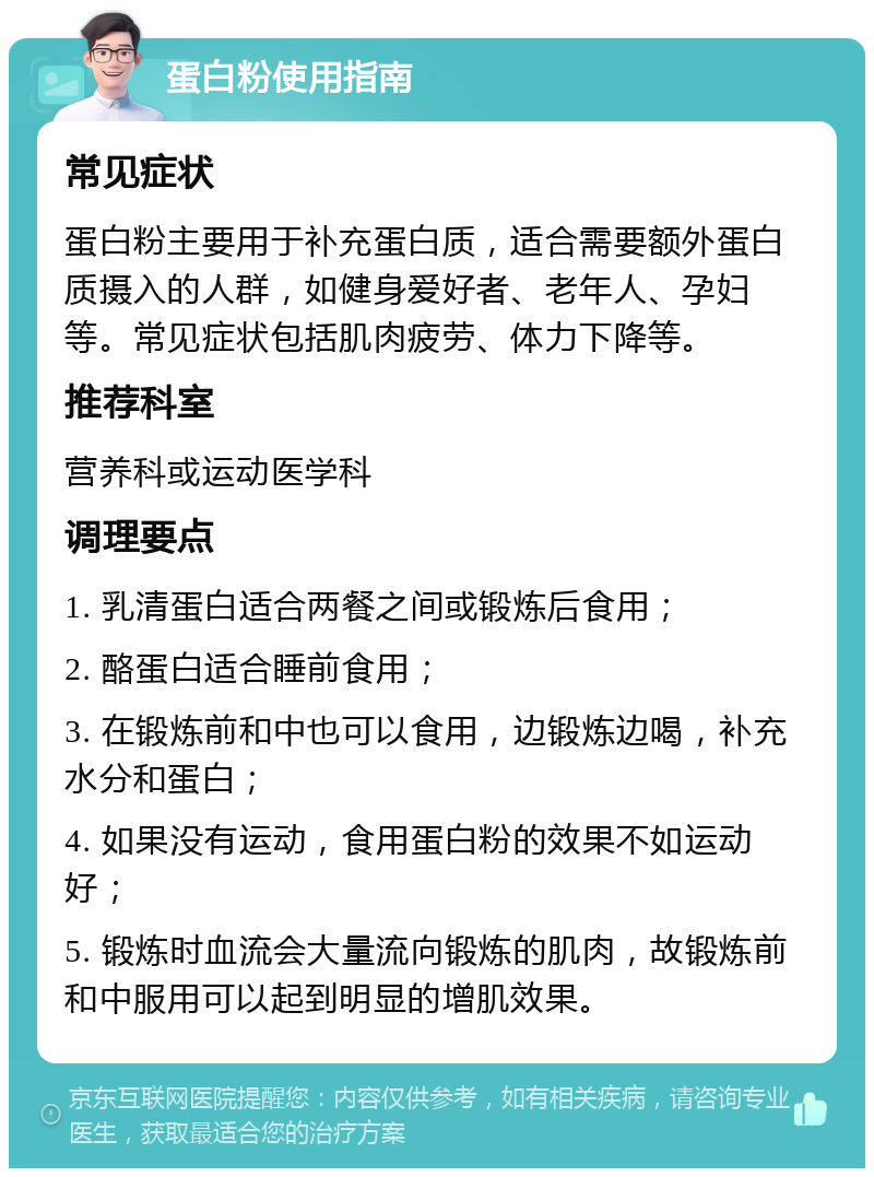 蛋白粉使用指南 常见症状 蛋白粉主要用于补充蛋白质，适合需要额外蛋白质摄入的人群，如健身爱好者、老年人、孕妇等。常见症状包括肌肉疲劳、体力下降等。 推荐科室 营养科或运动医学科 调理要点 1. 乳清蛋白适合两餐之间或锻炼后食用； 2. 酪蛋白适合睡前食用； 3. 在锻炼前和中也可以食用，边锻炼边喝，补充水分和蛋白； 4. 如果没有运动，食用蛋白粉的效果不如运动好； 5. 锻炼时血流会大量流向锻炼的肌肉，故锻炼前和中服用可以起到明显的增肌效果。