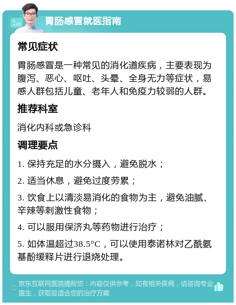 胃肠感冒就医指南 常见症状 胃肠感冒是一种常见的消化道疾病，主要表现为腹泻、恶心、呕吐、头晕、全身无力等症状，易感人群包括儿童、老年人和免疫力较弱的人群。 推荐科室 消化内科或急诊科 调理要点 1. 保持充足的水分摄入，避免脱水； 2. 适当休息，避免过度劳累； 3. 饮食上以清淡易消化的食物为主，避免油腻、辛辣等刺激性食物； 4. 可以服用保济丸等药物进行治疗； 5. 如体温超过38.5°C，可以使用泰诺林对乙酰氨基酚缓释片进行退烧处理。