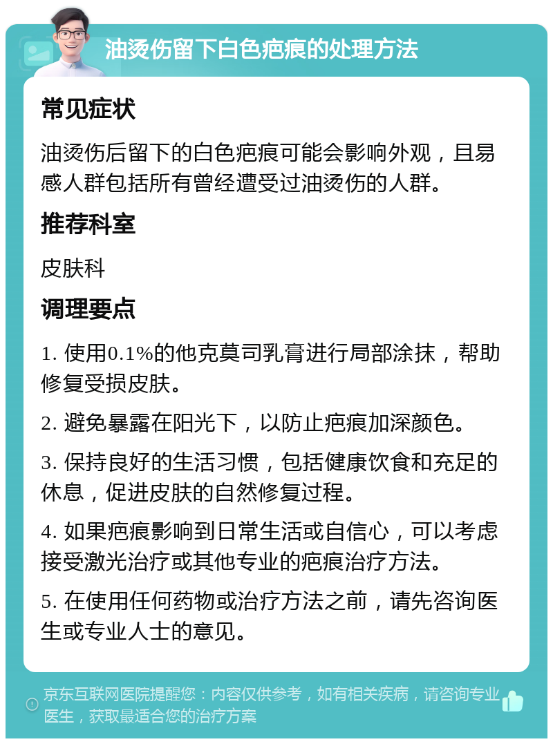 油烫伤留下白色疤痕的处理方法 常见症状 油烫伤后留下的白色疤痕可能会影响外观，且易感人群包括所有曾经遭受过油烫伤的人群。 推荐科室 皮肤科 调理要点 1. 使用0.1%的他克莫司乳膏进行局部涂抹，帮助修复受损皮肤。 2. 避免暴露在阳光下，以防止疤痕加深颜色。 3. 保持良好的生活习惯，包括健康饮食和充足的休息，促进皮肤的自然修复过程。 4. 如果疤痕影响到日常生活或自信心，可以考虑接受激光治疗或其他专业的疤痕治疗方法。 5. 在使用任何药物或治疗方法之前，请先咨询医生或专业人士的意见。