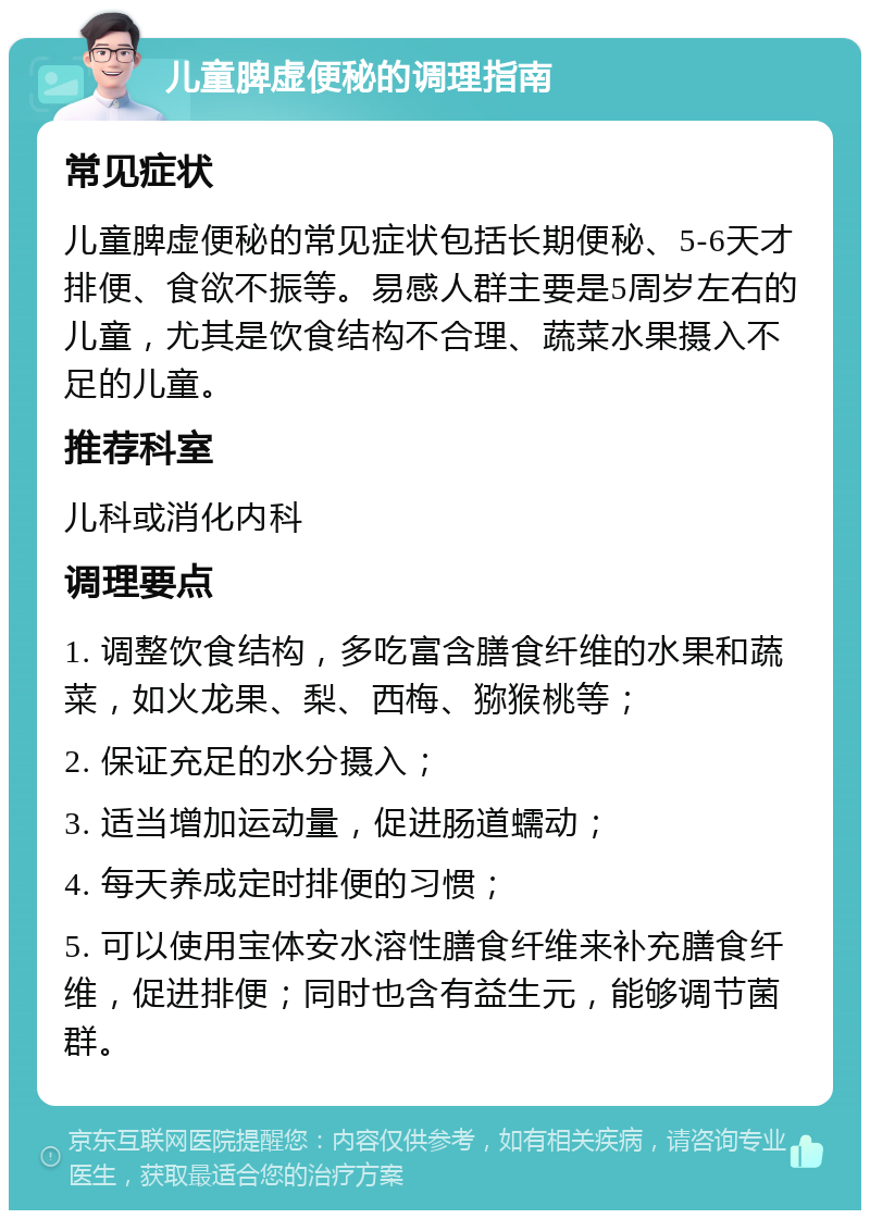 儿童脾虚便秘的调理指南 常见症状 儿童脾虚便秘的常见症状包括长期便秘、5-6天才排便、食欲不振等。易感人群主要是5周岁左右的儿童，尤其是饮食结构不合理、蔬菜水果摄入不足的儿童。 推荐科室 儿科或消化内科 调理要点 1. 调整饮食结构，多吃富含膳食纤维的水果和蔬菜，如火龙果、梨、西梅、猕猴桃等； 2. 保证充足的水分摄入； 3. 适当增加运动量，促进肠道蠕动； 4. 每天养成定时排便的习惯； 5. 可以使用宝体安水溶性膳食纤维来补充膳食纤维，促进排便；同时也含有益生元，能够调节菌群。