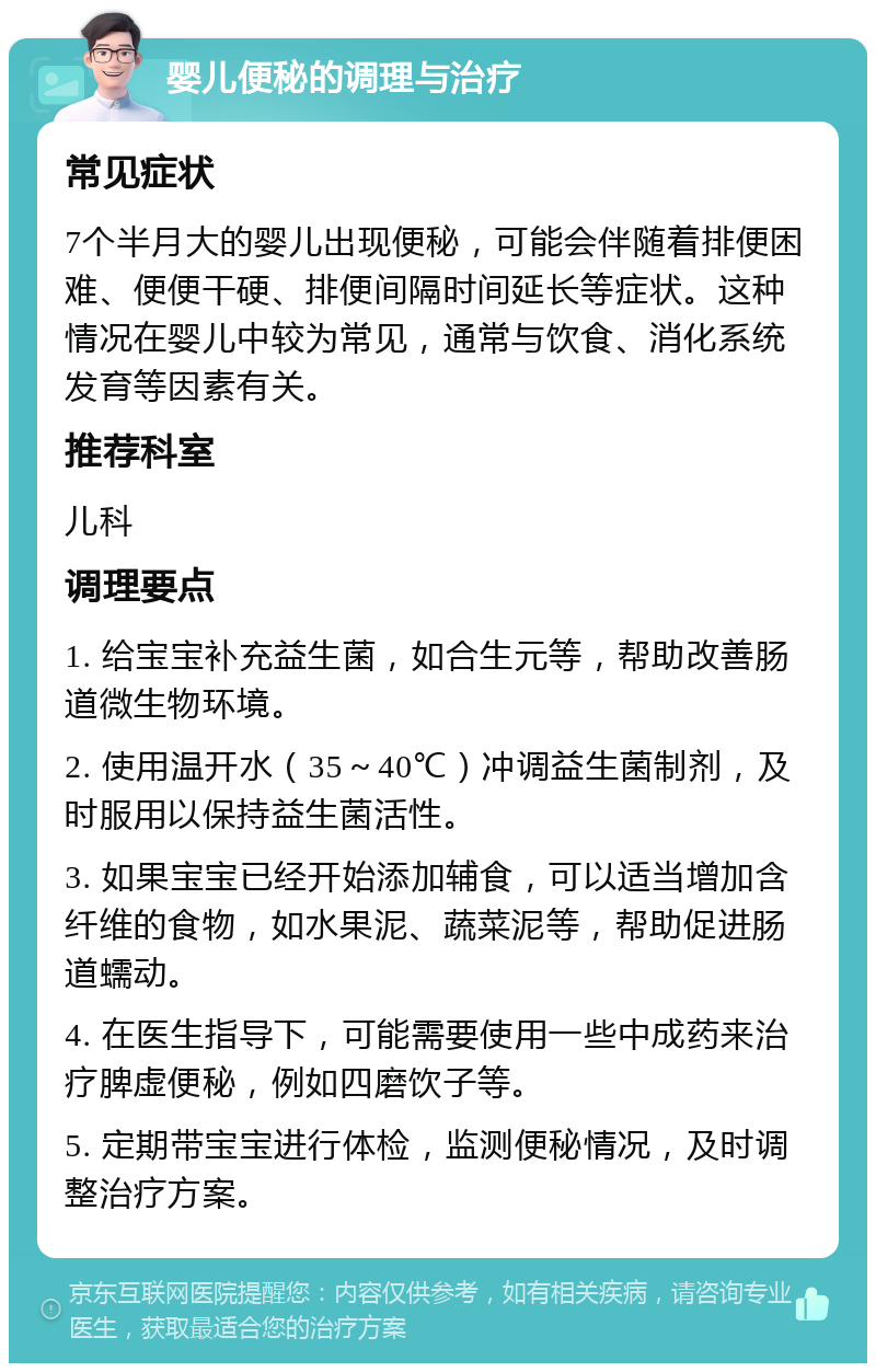 婴儿便秘的调理与治疗 常见症状 7个半月大的婴儿出现便秘，可能会伴随着排便困难、便便干硬、排便间隔时间延长等症状。这种情况在婴儿中较为常见，通常与饮食、消化系统发育等因素有关。 推荐科室 儿科 调理要点 1. 给宝宝补充益生菌，如合生元等，帮助改善肠道微生物环境。 2. 使用温开水（35～40℃）冲调益生菌制剂，及时服用以保持益生菌活性。 3. 如果宝宝已经开始添加辅食，可以适当增加含纤维的食物，如水果泥、蔬菜泥等，帮助促进肠道蠕动。 4. 在医生指导下，可能需要使用一些中成药来治疗脾虚便秘，例如四磨饮子等。 5. 定期带宝宝进行体检，监测便秘情况，及时调整治疗方案。