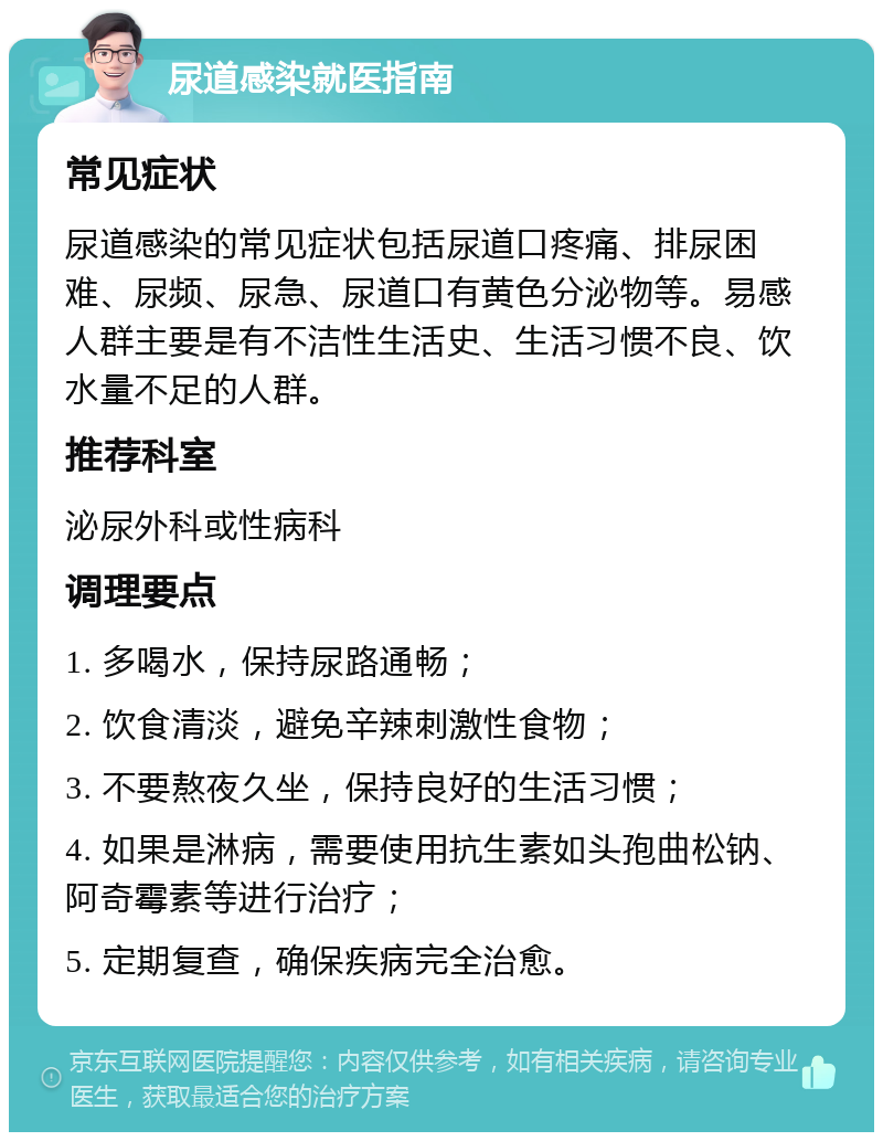 尿道感染就医指南 常见症状 尿道感染的常见症状包括尿道口疼痛、排尿困难、尿频、尿急、尿道口有黄色分泌物等。易感人群主要是有不洁性生活史、生活习惯不良、饮水量不足的人群。 推荐科室 泌尿外科或性病科 调理要点 1. 多喝水，保持尿路通畅； 2. 饮食清淡，避免辛辣刺激性食物； 3. 不要熬夜久坐，保持良好的生活习惯； 4. 如果是淋病，需要使用抗生素如头孢曲松钠、阿奇霉素等进行治疗； 5. 定期复查，确保疾病完全治愈。