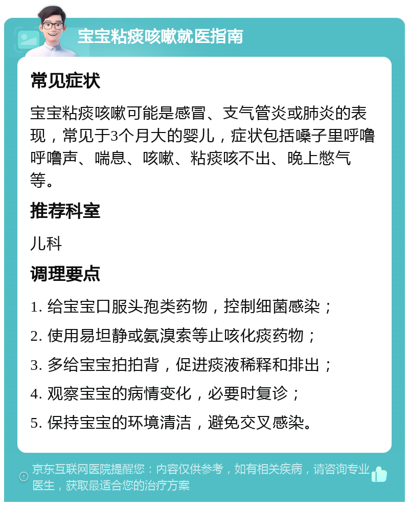 宝宝粘痰咳嗽就医指南 常见症状 宝宝粘痰咳嗽可能是感冒、支气管炎或肺炎的表现，常见于3个月大的婴儿，症状包括嗓子里呼噜呼噜声、喘息、咳嗽、粘痰咳不出、晚上憋气等。 推荐科室 儿科 调理要点 1. 给宝宝口服头孢类药物，控制细菌感染； 2. 使用易坦静或氨溴索等止咳化痰药物； 3. 多给宝宝拍拍背，促进痰液稀释和排出； 4. 观察宝宝的病情变化，必要时复诊； 5. 保持宝宝的环境清洁，避免交叉感染。