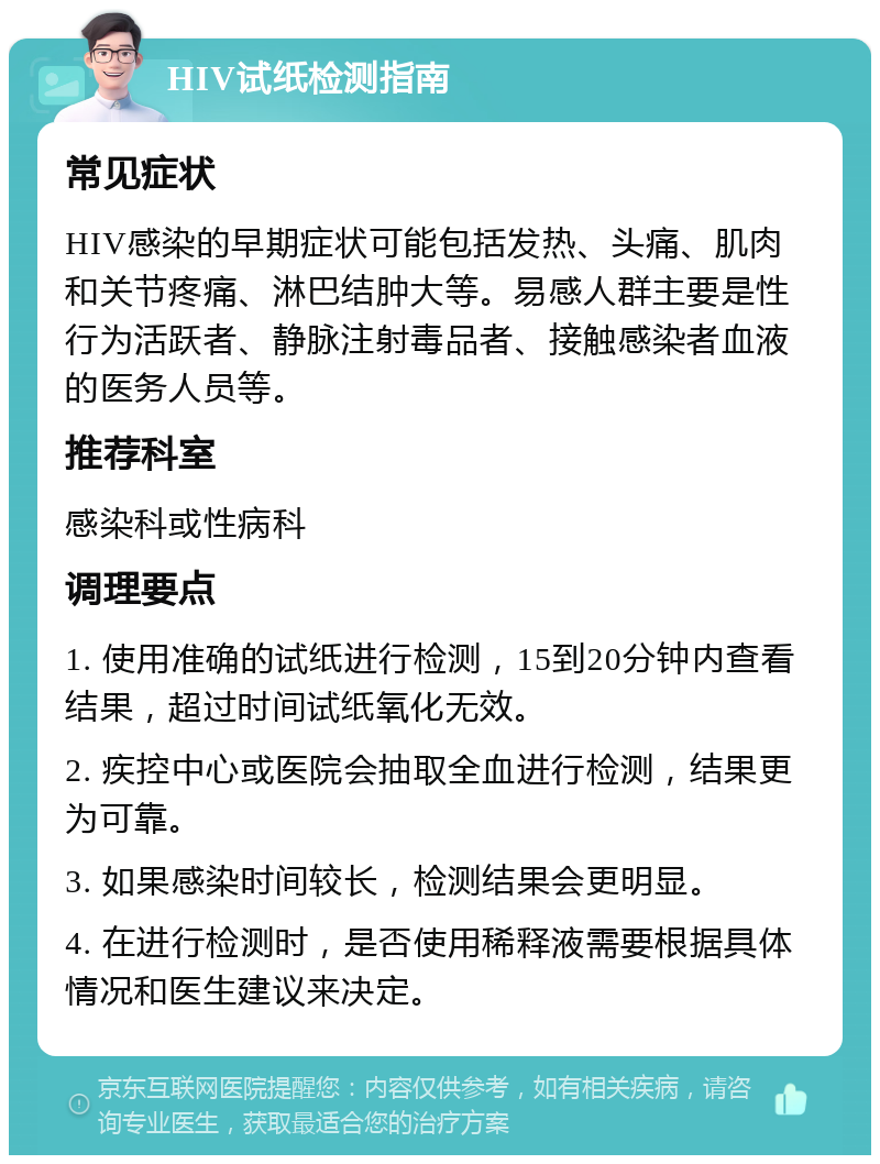 HIV试纸检测指南 常见症状 HIV感染的早期症状可能包括发热、头痛、肌肉和关节疼痛、淋巴结肿大等。易感人群主要是性行为活跃者、静脉注射毒品者、接触感染者血液的医务人员等。 推荐科室 感染科或性病科 调理要点 1. 使用准确的试纸进行检测，15到20分钟内查看结果，超过时间试纸氧化无效。 2. 疾控中心或医院会抽取全血进行检测，结果更为可靠。 3. 如果感染时间较长，检测结果会更明显。 4. 在进行检测时，是否使用稀释液需要根据具体情况和医生建议来决定。