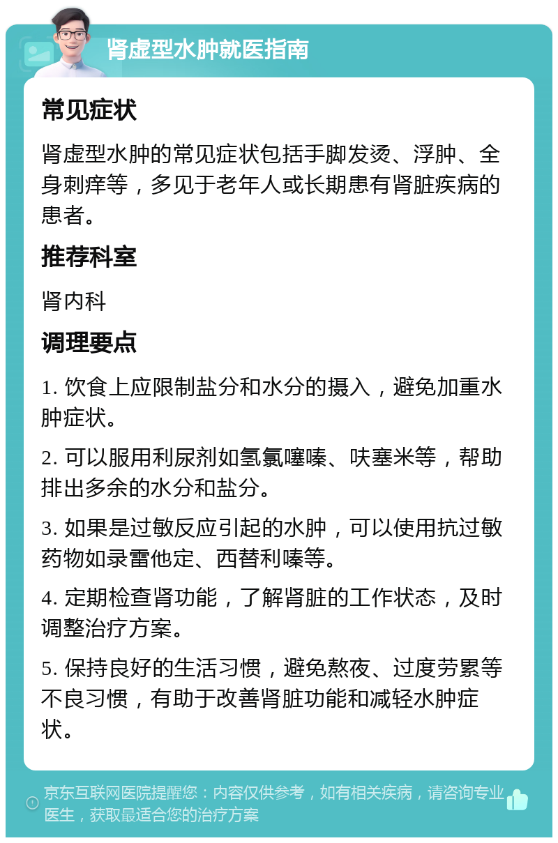 肾虚型水肿就医指南 常见症状 肾虚型水肿的常见症状包括手脚发烫、浮肿、全身刺痒等，多见于老年人或长期患有肾脏疾病的患者。 推荐科室 肾内科 调理要点 1. 饮食上应限制盐分和水分的摄入，避免加重水肿症状。 2. 可以服用利尿剂如氢氯噻嗪、呋塞米等，帮助排出多余的水分和盐分。 3. 如果是过敏反应引起的水肿，可以使用抗过敏药物如录雷他定、西替利嗪等。 4. 定期检查肾功能，了解肾脏的工作状态，及时调整治疗方案。 5. 保持良好的生活习惯，避免熬夜、过度劳累等不良习惯，有助于改善肾脏功能和减轻水肿症状。