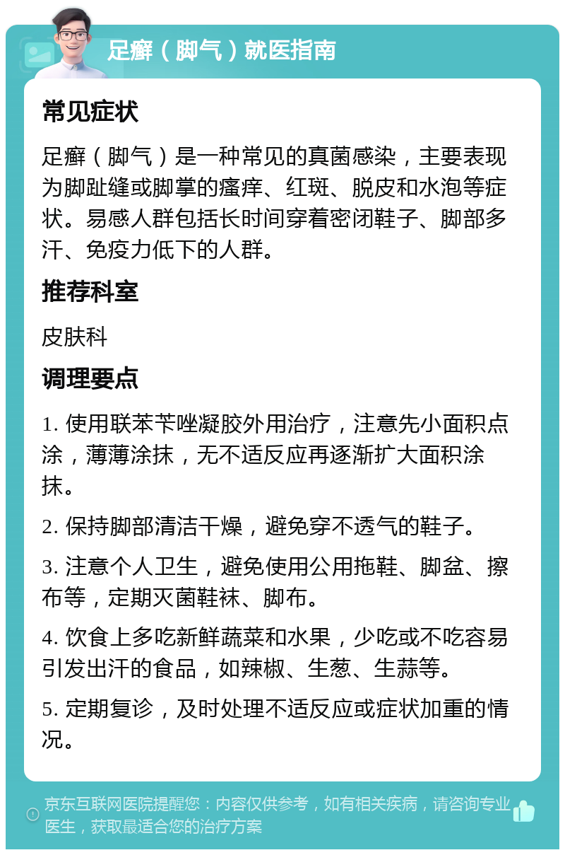 足癣（脚气）就医指南 常见症状 足癣（脚气）是一种常见的真菌感染，主要表现为脚趾缝或脚掌的瘙痒、红斑、脱皮和水泡等症状。易感人群包括长时间穿着密闭鞋子、脚部多汗、免疫力低下的人群。 推荐科室 皮肤科 调理要点 1. 使用联苯苄唑凝胶外用治疗，注意先小面积点涂，薄薄涂抹，无不适反应再逐渐扩大面积涂抹。 2. 保持脚部清洁干燥，避免穿不透气的鞋子。 3. 注意个人卫生，避免使用公用拖鞋、脚盆、擦布等，定期灭菌鞋袜、脚布。 4. 饮食上多吃新鲜蔬菜和水果，少吃或不吃容易引发出汗的食品，如辣椒、生葱、生蒜等。 5. 定期复诊，及时处理不适反应或症状加重的情况。