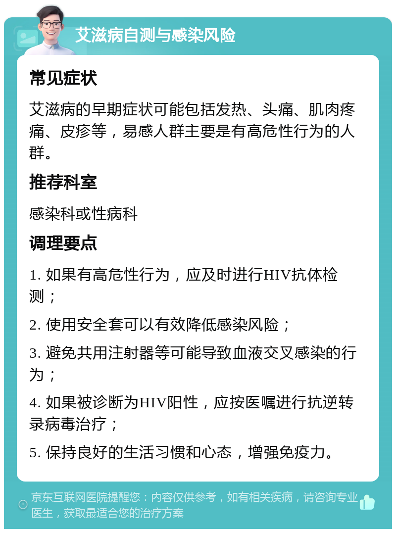 艾滋病自测与感染风险 常见症状 艾滋病的早期症状可能包括发热、头痛、肌肉疼痛、皮疹等，易感人群主要是有高危性行为的人群。 推荐科室 感染科或性病科 调理要点 1. 如果有高危性行为，应及时进行HIV抗体检测； 2. 使用安全套可以有效降低感染风险； 3. 避免共用注射器等可能导致血液交叉感染的行为； 4. 如果被诊断为HIV阳性，应按医嘱进行抗逆转录病毒治疗； 5. 保持良好的生活习惯和心态，增强免疫力。