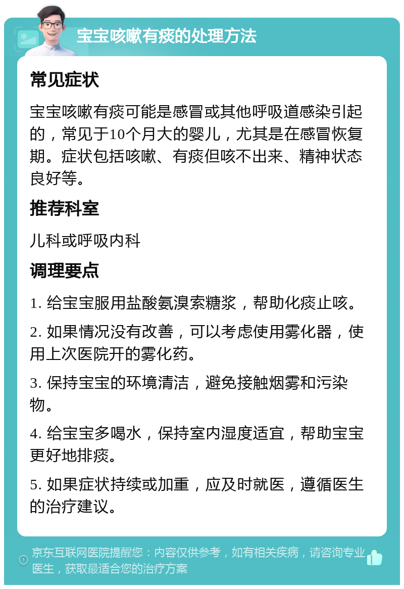 宝宝咳嗽有痰的处理方法 常见症状 宝宝咳嗽有痰可能是感冒或其他呼吸道感染引起的，常见于10个月大的婴儿，尤其是在感冒恢复期。症状包括咳嗽、有痰但咳不出来、精神状态良好等。 推荐科室 儿科或呼吸内科 调理要点 1. 给宝宝服用盐酸氨溴索糖浆，帮助化痰止咳。 2. 如果情况没有改善，可以考虑使用雾化器，使用上次医院开的雾化药。 3. 保持宝宝的环境清洁，避免接触烟雾和污染物。 4. 给宝宝多喝水，保持室内湿度适宜，帮助宝宝更好地排痰。 5. 如果症状持续或加重，应及时就医，遵循医生的治疗建议。