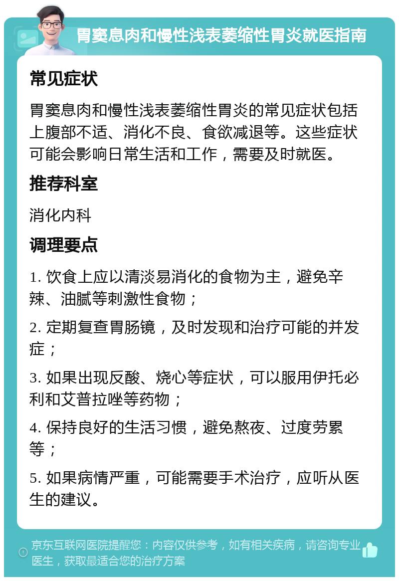 胃窦息肉和慢性浅表萎缩性胃炎就医指南 常见症状 胃窦息肉和慢性浅表萎缩性胃炎的常见症状包括上腹部不适、消化不良、食欲减退等。这些症状可能会影响日常生活和工作，需要及时就医。 推荐科室 消化内科 调理要点 1. 饮食上应以清淡易消化的食物为主，避免辛辣、油腻等刺激性食物； 2. 定期复查胃肠镜，及时发现和治疗可能的并发症； 3. 如果出现反酸、烧心等症状，可以服用伊托必利和艾普拉唑等药物； 4. 保持良好的生活习惯，避免熬夜、过度劳累等； 5. 如果病情严重，可能需要手术治疗，应听从医生的建议。