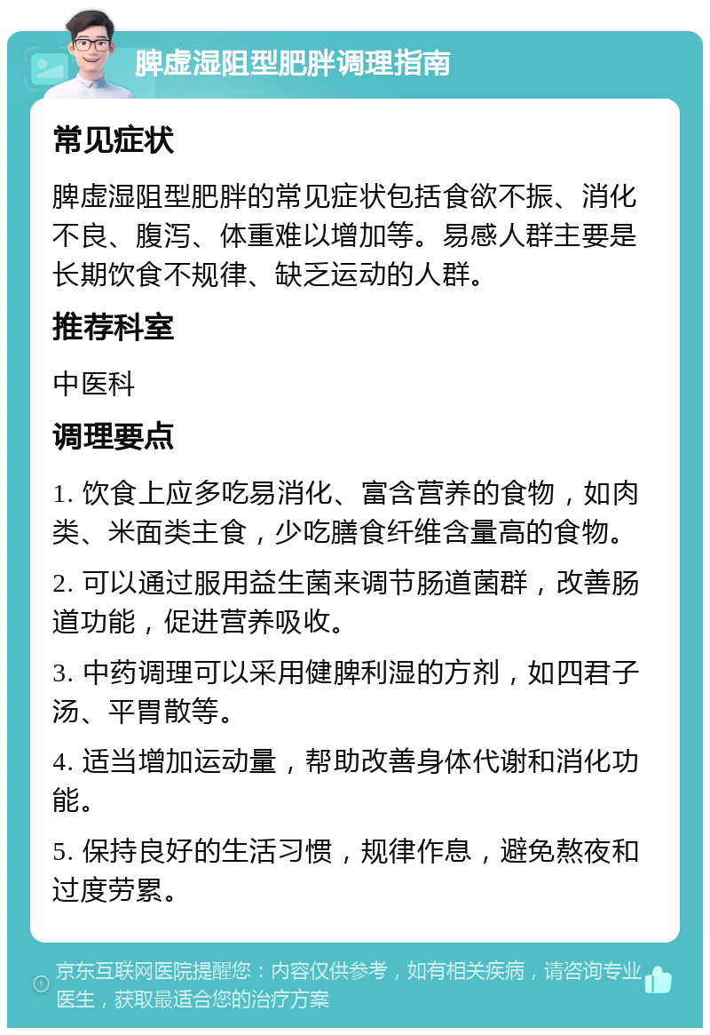 脾虚湿阻型肥胖调理指南 常见症状 脾虚湿阻型肥胖的常见症状包括食欲不振、消化不良、腹泻、体重难以增加等。易感人群主要是长期饮食不规律、缺乏运动的人群。 推荐科室 中医科 调理要点 1. 饮食上应多吃易消化、富含营养的食物，如肉类、米面类主食，少吃膳食纤维含量高的食物。 2. 可以通过服用益生菌来调节肠道菌群，改善肠道功能，促进营养吸收。 3. 中药调理可以采用健脾利湿的方剂，如四君子汤、平胃散等。 4. 适当增加运动量，帮助改善身体代谢和消化功能。 5. 保持良好的生活习惯，规律作息，避免熬夜和过度劳累。