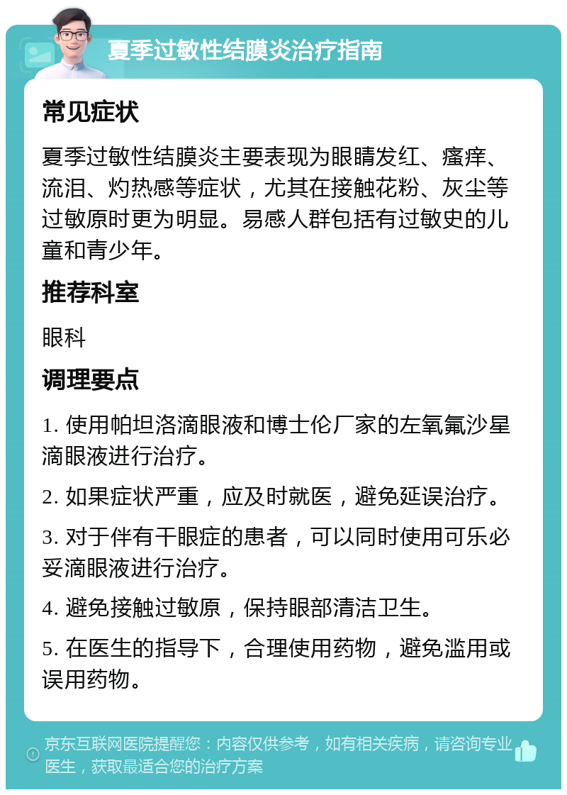 夏季过敏性结膜炎治疗指南 常见症状 夏季过敏性结膜炎主要表现为眼睛发红、瘙痒、流泪、灼热感等症状，尤其在接触花粉、灰尘等过敏原时更为明显。易感人群包括有过敏史的儿童和青少年。 推荐科室 眼科 调理要点 1. 使用帕坦洛滴眼液和博士伦厂家的左氧氟沙星滴眼液进行治疗。 2. 如果症状严重，应及时就医，避免延误治疗。 3. 对于伴有干眼症的患者，可以同时使用可乐必妥滴眼液进行治疗。 4. 避免接触过敏原，保持眼部清洁卫生。 5. 在医生的指导下，合理使用药物，避免滥用或误用药物。