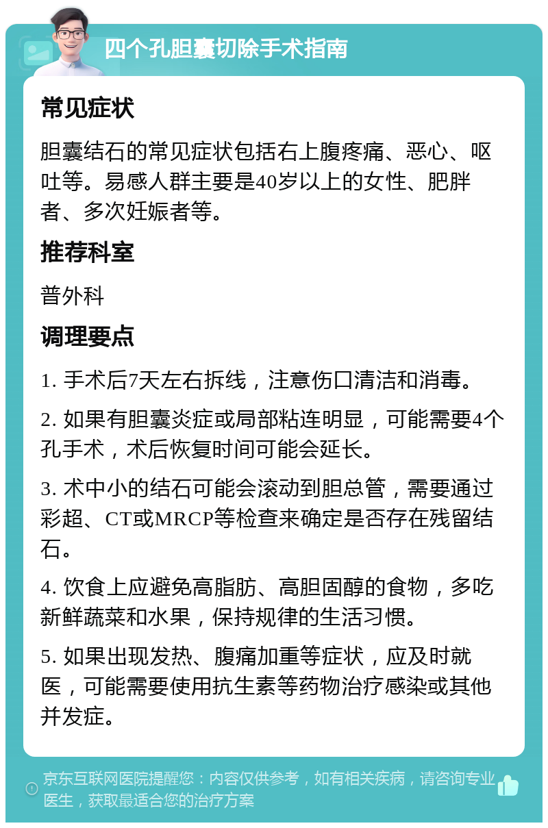 四个孔胆囊切除手术指南 常见症状 胆囊结石的常见症状包括右上腹疼痛、恶心、呕吐等。易感人群主要是40岁以上的女性、肥胖者、多次妊娠者等。 推荐科室 普外科 调理要点 1. 手术后7天左右拆线，注意伤口清洁和消毒。 2. 如果有胆囊炎症或局部粘连明显，可能需要4个孔手术，术后恢复时间可能会延长。 3. 术中小的结石可能会滚动到胆总管，需要通过彩超、CT或MRCP等检查来确定是否存在残留结石。 4. 饮食上应避免高脂肪、高胆固醇的食物，多吃新鲜蔬菜和水果，保持规律的生活习惯。 5. 如果出现发热、腹痛加重等症状，应及时就医，可能需要使用抗生素等药物治疗感染或其他并发症。