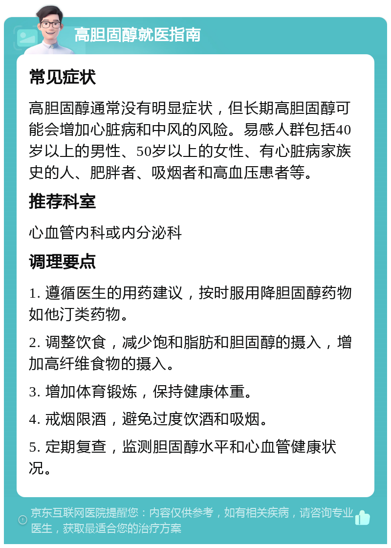 高胆固醇就医指南 常见症状 高胆固醇通常没有明显症状，但长期高胆固醇可能会增加心脏病和中风的风险。易感人群包括40岁以上的男性、50岁以上的女性、有心脏病家族史的人、肥胖者、吸烟者和高血压患者等。 推荐科室 心血管内科或内分泌科 调理要点 1. 遵循医生的用药建议，按时服用降胆固醇药物如他汀类药物。 2. 调整饮食，减少饱和脂肪和胆固醇的摄入，增加高纤维食物的摄入。 3. 增加体育锻炼，保持健康体重。 4. 戒烟限酒，避免过度饮酒和吸烟。 5. 定期复查，监测胆固醇水平和心血管健康状况。