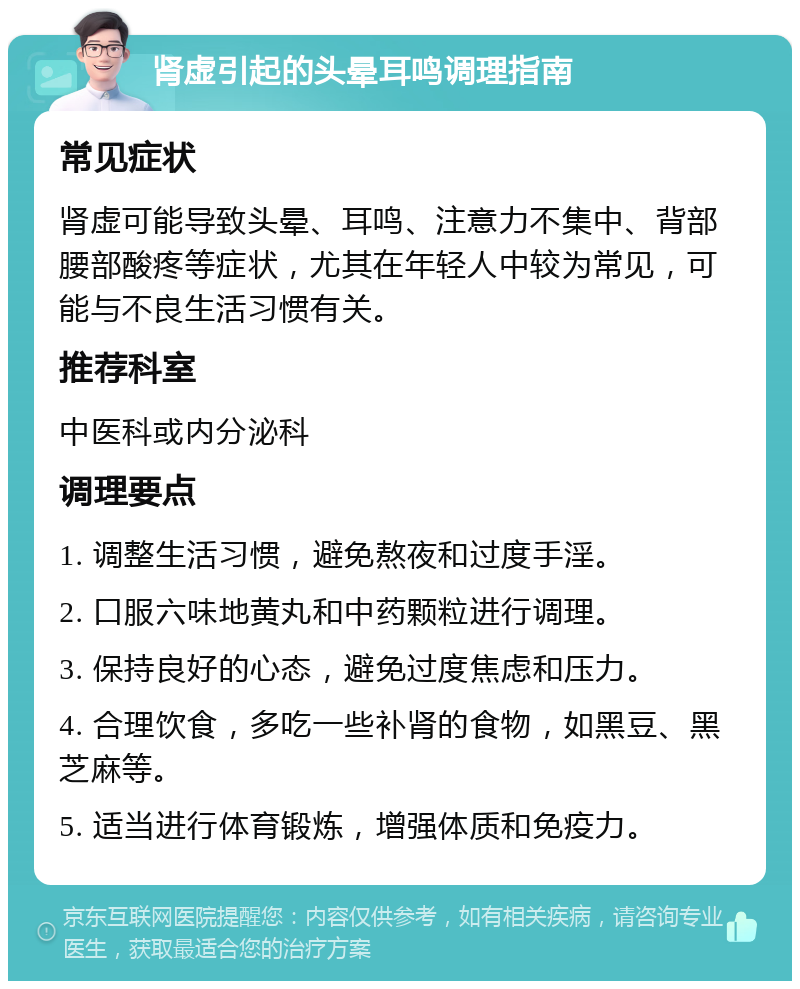 肾虚引起的头晕耳鸣调理指南 常见症状 肾虚可能导致头晕、耳鸣、注意力不集中、背部腰部酸疼等症状，尤其在年轻人中较为常见，可能与不良生活习惯有关。 推荐科室 中医科或内分泌科 调理要点 1. 调整生活习惯，避免熬夜和过度手淫。 2. 口服六味地黄丸和中药颗粒进行调理。 3. 保持良好的心态，避免过度焦虑和压力。 4. 合理饮食，多吃一些补肾的食物，如黑豆、黑芝麻等。 5. 适当进行体育锻炼，增强体质和免疫力。