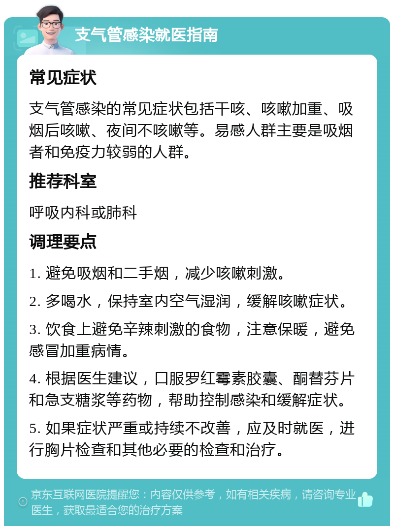 支气管感染就医指南 常见症状 支气管感染的常见症状包括干咳、咳嗽加重、吸烟后咳嗽、夜间不咳嗽等。易感人群主要是吸烟者和免疫力较弱的人群。 推荐科室 呼吸内科或肺科 调理要点 1. 避免吸烟和二手烟，减少咳嗽刺激。 2. 多喝水，保持室内空气湿润，缓解咳嗽症状。 3. 饮食上避免辛辣刺激的食物，注意保暖，避免感冒加重病情。 4. 根据医生建议，口服罗红霉素胶囊、酮替芬片和急支糖浆等药物，帮助控制感染和缓解症状。 5. 如果症状严重或持续不改善，应及时就医，进行胸片检查和其他必要的检查和治疗。