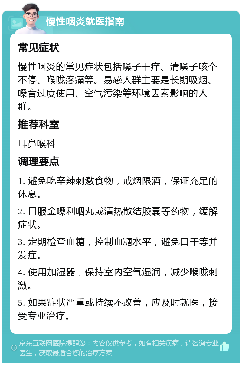 慢性咽炎就医指南 常见症状 慢性咽炎的常见症状包括嗓子干痒、清嗓子咳个不停、喉咙疼痛等。易感人群主要是长期吸烟、嗓音过度使用、空气污染等环境因素影响的人群。 推荐科室 耳鼻喉科 调理要点 1. 避免吃辛辣刺激食物，戒烟限酒，保证充足的休息。 2. 口服金嗓利咽丸或清热散结胶囊等药物，缓解症状。 3. 定期检查血糖，控制血糖水平，避免口干等并发症。 4. 使用加湿器，保持室内空气湿润，减少喉咙刺激。 5. 如果症状严重或持续不改善，应及时就医，接受专业治疗。