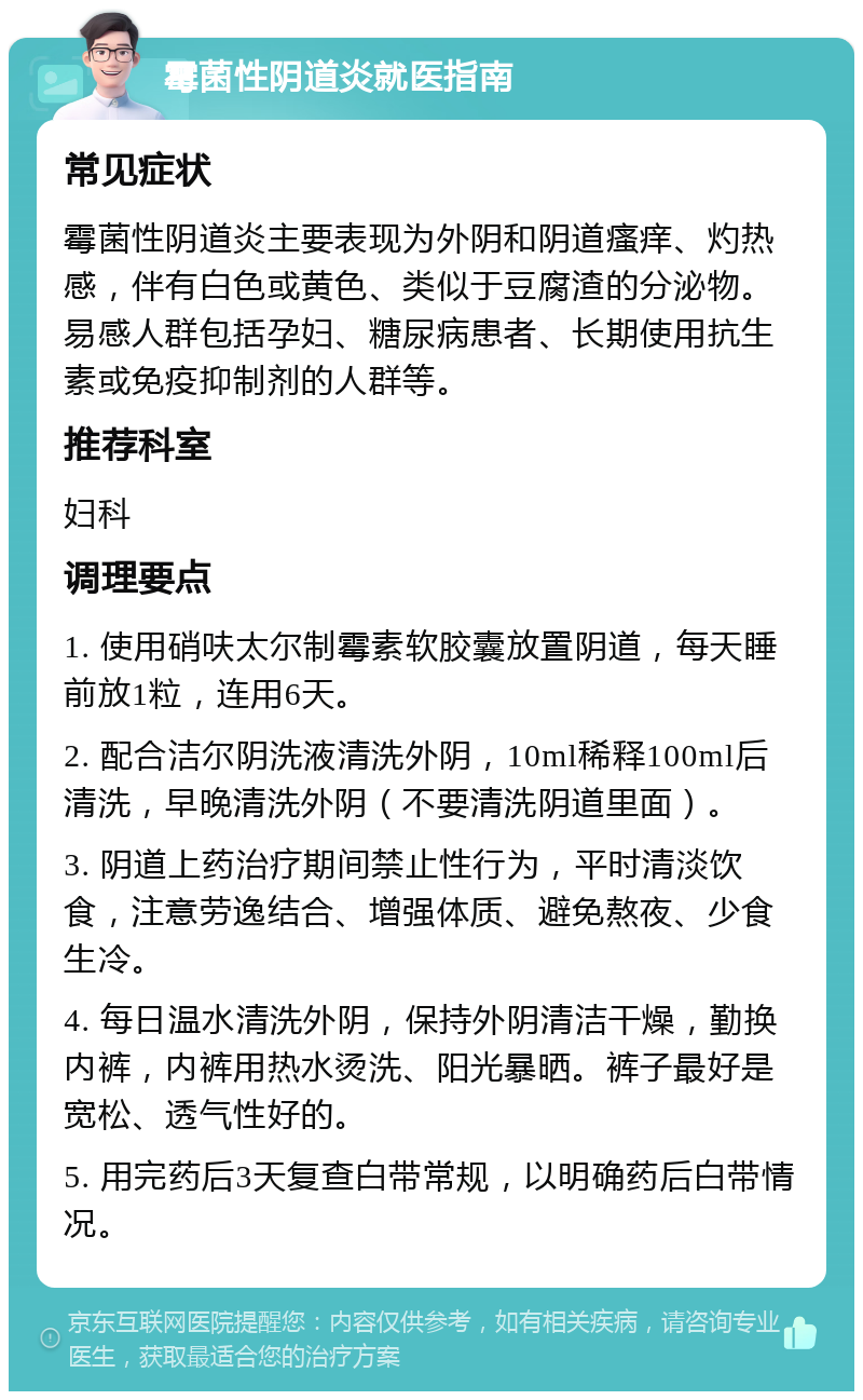 霉菌性阴道炎就医指南 常见症状 霉菌性阴道炎主要表现为外阴和阴道瘙痒、灼热感，伴有白色或黄色、类似于豆腐渣的分泌物。易感人群包括孕妇、糖尿病患者、长期使用抗生素或免疫抑制剂的人群等。 推荐科室 妇科 调理要点 1. 使用硝呋太尔制霉素软胶囊放置阴道，每天睡前放1粒，连用6天。 2. 配合洁尔阴洗液清洗外阴，10ml稀释100ml后清洗，早晚清洗外阴（不要清洗阴道里面）。 3. 阴道上药治疗期间禁止性行为，平时清淡饮食，注意劳逸结合、增强体质、避免熬夜、少食生冷。 4. 每日温水清洗外阴，保持外阴清洁干燥，勤换内裤，内裤用热水烫洗、阳光暴晒。裤子最好是宽松、透气性好的。 5. 用完药后3天复查白带常规，以明确药后白带情况。