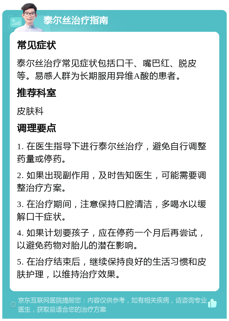 泰尔丝治疗指南 常见症状 泰尔丝治疗常见症状包括口干、嘴巴红、脱皮等。易感人群为长期服用异维A酸的患者。 推荐科室 皮肤科 调理要点 1. 在医生指导下进行泰尔丝治疗，避免自行调整药量或停药。 2. 如果出现副作用，及时告知医生，可能需要调整治疗方案。 3. 在治疗期间，注意保持口腔清洁，多喝水以缓解口干症状。 4. 如果计划要孩子，应在停药一个月后再尝试，以避免药物对胎儿的潜在影响。 5. 在治疗结束后，继续保持良好的生活习惯和皮肤护理，以维持治疗效果。