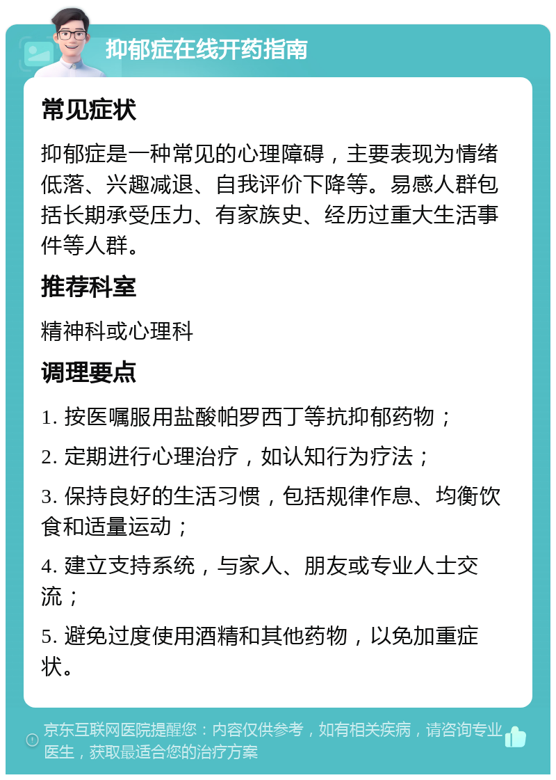 抑郁症在线开药指南 常见症状 抑郁症是一种常见的心理障碍，主要表现为情绪低落、兴趣减退、自我评价下降等。易感人群包括长期承受压力、有家族史、经历过重大生活事件等人群。 推荐科室 精神科或心理科 调理要点 1. 按医嘱服用盐酸帕罗西丁等抗抑郁药物； 2. 定期进行心理治疗，如认知行为疗法； 3. 保持良好的生活习惯，包括规律作息、均衡饮食和适量运动； 4. 建立支持系统，与家人、朋友或专业人士交流； 5. 避免过度使用酒精和其他药物，以免加重症状。