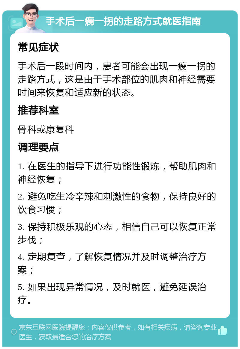 手术后一瘸一拐的走路方式就医指南 常见症状 手术后一段时间内，患者可能会出现一瘸一拐的走路方式，这是由于手术部位的肌肉和神经需要时间来恢复和适应新的状态。 推荐科室 骨科或康复科 调理要点 1. 在医生的指导下进行功能性锻炼，帮助肌肉和神经恢复； 2. 避免吃生冷辛辣和刺激性的食物，保持良好的饮食习惯； 3. 保持积极乐观的心态，相信自己可以恢复正常步伐； 4. 定期复查，了解恢复情况并及时调整治疗方案； 5. 如果出现异常情况，及时就医，避免延误治疗。