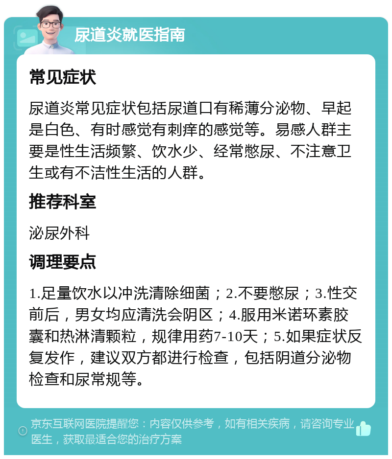 尿道炎就医指南 常见症状 尿道炎常见症状包括尿道口有稀薄分泌物、早起是白色、有时感觉有刺痒的感觉等。易感人群主要是性生活频繁、饮水少、经常憋尿、不注意卫生或有不洁性生活的人群。 推荐科室 泌尿外科 调理要点 1.足量饮水以冲洗清除细菌；2.不要憋尿；3.性交前后，男女均应清洗会阴区；4.服用米诺环素胶囊和热淋清颗粒，规律用药7-10天；5.如果症状反复发作，建议双方都进行检查，包括阴道分泌物检查和尿常规等。