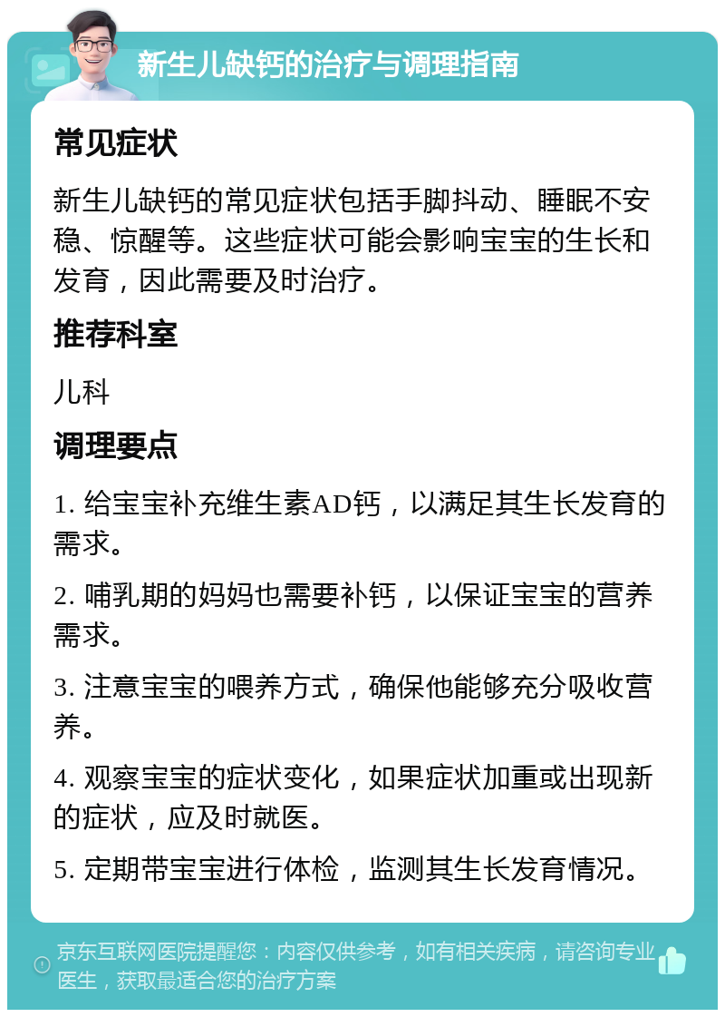 新生儿缺钙的治疗与调理指南 常见症状 新生儿缺钙的常见症状包括手脚抖动、睡眠不安稳、惊醒等。这些症状可能会影响宝宝的生长和发育，因此需要及时治疗。 推荐科室 儿科 调理要点 1. 给宝宝补充维生素AD钙，以满足其生长发育的需求。 2. 哺乳期的妈妈也需要补钙，以保证宝宝的营养需求。 3. 注意宝宝的喂养方式，确保他能够充分吸收营养。 4. 观察宝宝的症状变化，如果症状加重或出现新的症状，应及时就医。 5. 定期带宝宝进行体检，监测其生长发育情况。