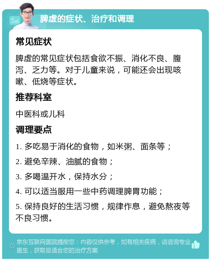 脾虚的症状、治疗和调理 常见症状 脾虚的常见症状包括食欲不振、消化不良、腹泻、乏力等。对于儿童来说，可能还会出现咳嗽、低烧等症状。 推荐科室 中医科或儿科 调理要点 1. 多吃易于消化的食物，如米粥、面条等； 2. 避免辛辣、油腻的食物； 3. 多喝温开水，保持水分； 4. 可以适当服用一些中药调理脾胃功能； 5. 保持良好的生活习惯，规律作息，避免熬夜等不良习惯。