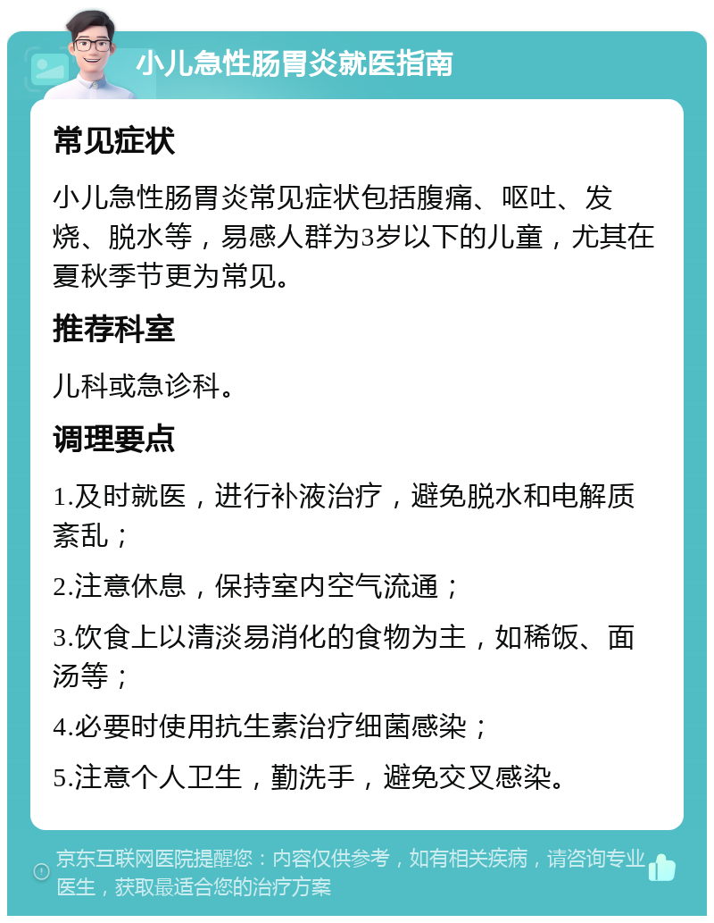 小儿急性肠胃炎就医指南 常见症状 小儿急性肠胃炎常见症状包括腹痛、呕吐、发烧、脱水等，易感人群为3岁以下的儿童，尤其在夏秋季节更为常见。 推荐科室 儿科或急诊科。 调理要点 1.及时就医，进行补液治疗，避免脱水和电解质紊乱； 2.注意休息，保持室内空气流通； 3.饮食上以清淡易消化的食物为主，如稀饭、面汤等； 4.必要时使用抗生素治疗细菌感染； 5.注意个人卫生，勤洗手，避免交叉感染。