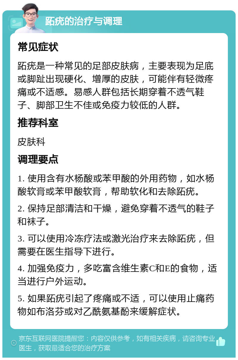 跖疣的治疗与调理 常见症状 跖疣是一种常见的足部皮肤病，主要表现为足底或脚趾出现硬化、增厚的皮肤，可能伴有轻微疼痛或不适感。易感人群包括长期穿着不透气鞋子、脚部卫生不佳或免疫力较低的人群。 推荐科室 皮肤科 调理要点 1. 使用含有水杨酸或苯甲酸的外用药物，如水杨酸软膏或苯甲酸软膏，帮助软化和去除跖疣。 2. 保持足部清洁和干燥，避免穿着不透气的鞋子和袜子。 3. 可以使用冷冻疗法或激光治疗来去除跖疣，但需要在医生指导下进行。 4. 加强免疫力，多吃富含维生素C和E的食物，适当进行户外运动。 5. 如果跖疣引起了疼痛或不适，可以使用止痛药物如布洛芬或对乙酰氨基酚来缓解症状。