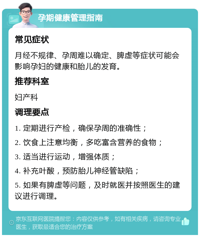 孕期健康管理指南 常见症状 月经不规律、孕周难以确定、脾虚等症状可能会影响孕妇的健康和胎儿的发育。 推荐科室 妇产科 调理要点 1. 定期进行产检，确保孕周的准确性； 2. 饮食上注意均衡，多吃富含营养的食物； 3. 适当进行运动，增强体质； 4. 补充叶酸，预防胎儿神经管缺陷； 5. 如果有脾虚等问题，及时就医并按照医生的建议进行调理。