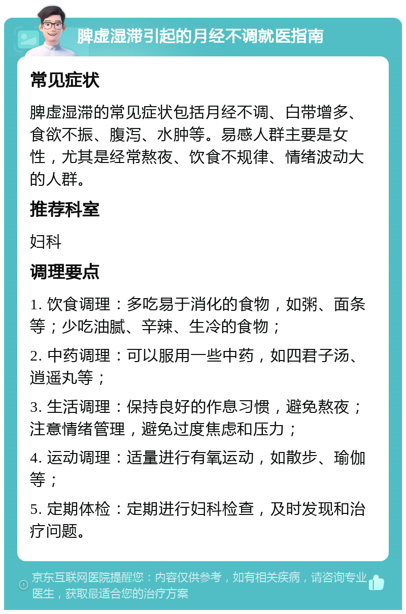 脾虚湿滞引起的月经不调就医指南 常见症状 脾虚湿滞的常见症状包括月经不调、白带增多、食欲不振、腹泻、水肿等。易感人群主要是女性，尤其是经常熬夜、饮食不规律、情绪波动大的人群。 推荐科室 妇科 调理要点 1. 饮食调理：多吃易于消化的食物，如粥、面条等；少吃油腻、辛辣、生冷的食物； 2. 中药调理：可以服用一些中药，如四君子汤、逍遥丸等； 3. 生活调理：保持良好的作息习惯，避免熬夜；注意情绪管理，避免过度焦虑和压力； 4. 运动调理：适量进行有氧运动，如散步、瑜伽等； 5. 定期体检：定期进行妇科检查，及时发现和治疗问题。